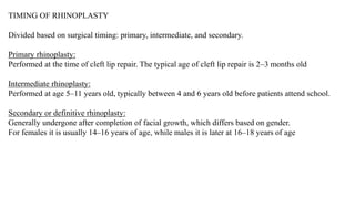 TIMING OF RHINOPLASTY
Divided based on surgical timing: primary, intermediate, and secondary.
Primary rhinoplasty:
Performed at the time of cleft lip repair. The typical age of cleft lip repair is 2–3 months old
Intermediate rhinoplasty:
Performed at age 5–11 years old, typically between 4 and 6 years old before patients attend school.
Secondary or definitive rhinoplasty:
Generally undergone after completion of facial growth, which differs based on gender.
For females it is usually 14–16 years of age, while males it is later at 16–18 years of age
 