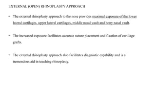 EXTERNAL (OPEN) RHINOPLASTY APPROACH
• The external rhinoplasty approach to the nose provides maximal exposure of the lower
lateral cartilages, upper lateral cartilages, middle nasal vault and bony nasal vault.
• The increased exposure facilitates accurate suture placement and fixation of cartilage
grafts.
• The external rhinoplasty approach also facilitates diagnostic capability and is a
tremendous aid in teaching rhinoplasty.
 