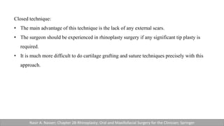 Closed technique:
• The main advantage of this technique is the lack of any external scars.
• The surgeon should be experienced in rhinoplasty surgery if any significant tip plasty is
required.
• It is much more difficult to do cartilage grafting and suture techniques precisely with this
approach.
Nasir A. Nasser; Chapter 28-Rhinoplasty; Oral and Maxillofacial Surgery for the Clinician; Springer
 