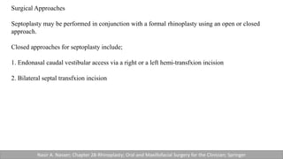 Surgical Approaches
Septoplasty may be performed in conjunction with a formal rhinoplasty using an open or closed
approach.
Closed approaches for septoplasty include;
1. Endonasal caudal vestibular access via a right or a left hemi-transfxion incision
2. Bilateral septal transfxion incision
Nasir A. Nasser; Chapter 28-Rhinoplasty; Oral and Maxillofacial Surgery for the Clinician; Springer
 