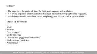 Tip Plasty
• The nasal tip is the centre of focus for both nasal anatomy and aesthetics.
• It is a very important anatomical subunit and can be most challenging to refne surgically.
• Nasal tip deformities may show varied morphology and diverse clinical presentations.
Types of tip deformities
• Wide
• Bulbous
• Over projected
• Under projected
• Over-rotated (piggy nose/toffee nose)
• Under-rotated (ptotic tip)
• Asymmetric
Nasir A. Nasser; Chapter 28-Rhinoplasty; Oral and Maxillofacial Surgery for the Clinician; Springer
 