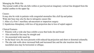 Managing the Wide Ala
The normal width of the ala falls within or just beyond an imaginary vertical line dropped from the
medial canthus to the upper lip.
Causes:
It may also be wide in patients with congenital anomalies like cleft lip and palate.
Wide alar base may also be due to iatrogenic causes like
1. After a Le Fort 1 maxillary advancement or impaction surgery
2. Injudicious rhinoplasty with loss of tip projection due to loss of septal support
Clinical Features
• Patients with a wide alar base exhibit a nose that looks fat and broad
• Alar columellar line may be straight and
• An associated wide nasal tip.
• In the basal view, the nose presents with reduced tip projection and short or distorted columella.
• The alar side walls show increased bulk and increased fare and the alar insertion into the
nasolabial area may be horizontal or oblique.
Nasir A. Nasser; Chapter 28-Rhinoplasty; Oral and Maxillofacial Surgery for the Clinician; Springer
 
