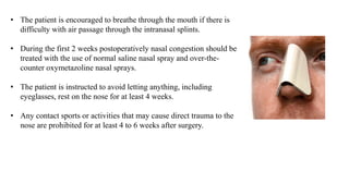 • The patient is encouraged to breathe through the mouth if there is
difficulty with air passage through the intranasal splints.
• During the first 2 weeks postoperatively nasal congestion should be
treated with the use of normal saline nasal spray and over-the-
counter oxymetazoline nasal sprays.
• The patient is instructed to avoid letting anything, including
eyeglasses, rest on the nose for at least 4 weeks.
• Any contact sports or activities that may cause direct trauma to the
nose are prohibited for at least 4 to 6 weeks after surgery.
 