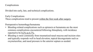 Complications
Divided into early, late, and technical complications.
Early Complications
These complications tend to present within the first week after surgery.
Postoperative hemorrhage/hematoma
• Bleeding-related complications such as epistaxis or hematoma are the most
common complications encountered following rhinoplasty, with incidence
reported to be 0.2% to 6.7%.
• Bleeding is most commonly from traumatized nasal mucosa and incision sites
and typically responds well to head elevation, topical decongestants such as
oxymetazoline, and nasal pressure to the anterior septum as needed.
 