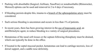 • Packing with absorbable (Surgicel, Gelfoam, NasoPore) or nonabsorbable (Rhinorocket,
Merocel) options can be used and removed in 2 to 4 days if necessary.
• If bleeding persists despite this, trauma to a branch of the sphenopalatine artery must be
considered.
• Such serious bleeding is uncommon and occurs in less than 1% of patients.
• In recent years, there has been growing interest in the use of tranexamic acid, an
antifibrinolytic agent, to reduce bleeding in a variety of surgical procedures.
• Hematomas of the nasal soft tissues or the septum following rhinoplasty must be drained,
which can typically be done in the office.
• If located in the septal mucosal pocket, hematomas can lead to cartilage necrosis, loss of
dorsal support, and a saddle nose deformity.
 