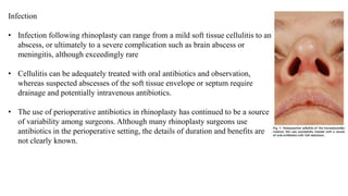 Infection
• Infection following rhinoplasty can range from a mild soft tissue cellulitis to an
abscess, or ultimately to a severe complication such as brain abscess or
meningitis, although exceedingly rare
• Cellulitis can be adequately treated with oral antibiotics and observation,
whereas suspected abscesses of the soft tissue envelope or septum require
drainage and potentially intravenous antibiotics.
• The use of perioperative antibiotics in rhinoplasty has continued to be a source
of variability among surgeons. Although many rhinoplasty surgeons use
antibiotics in the perioperative setting, the details of duration and benefits are
not clearly known.
 