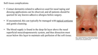 Soft tissue complications
• Contact dermatitis related to adhesives used for nasal taping and
dressing applications can be observed, and all patients should be
queried for any known adhesive allergies before surgery.
• If encountered, this can typically be managed with topical cortisone
and gentle cleansing.
• The blood supply is found in the deep fat layer above the nasal
superficial musculoaponeurotic system, and thus dissection must
occur below this layer to maintain safe perfusion of the soft tissue.
 