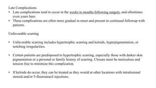 Late Complications
• Late complications tend to occur in the weeks to months following surgery, and oftentimes
even years later.
• These complications are often more gradual in onset and present in continued followup with
patients.
Unfavorable scarring
• Unfavorable scarring includes hypertrophic scarring and keloids, hyperpigmentation, or
notching irregularities.
• Certain patients are predisposed to hypertrophic scarring, especially those with darker skin
pigmentation or a personal or family history of scarring. Closure must be meticulous and
tension free to minimize this complication.
• If keloids do occur, they can be treated as they would at other locations with intralesional
steroid and/or 5-fluorouracil injections.
 