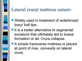 Lateral crural mattress suture-
 Widely used in treatment of wide/broad/
boxy/ ball tips.
 It is a better alternative to segmental
excisions that ultimately led to bossa
formation or lat. Crura collapse.
 A simple transverse mattress is placed
at point of max. convexity on lateral
crura.
 
