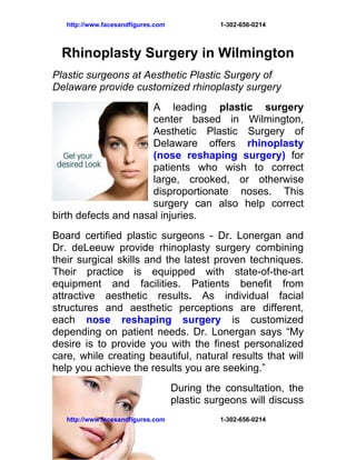 http://www.facesandfigures.com             1-302-656-0214



  Rhinoplasty Surgery in Wilmington
Plastic surgeons at Aesthetic Plastic Surgery of
Delaware provide customized rhinoplasty surgery
                      A leading plastic surgery
                      center based in Wilmington,
                      Aesthetic Plastic Surgery of
                      Delaware offers rhinoplasty
                      (nose reshaping surgery) for
                      patients who wish to correct
                      large, crooked, or otherwise
                      disproportionate noses. This
                      surgery can also help correct
birth defects and nasal injuries.
Board certified plastic surgeons - Dr. Lonergan and
Dr. deLeeuw provide rhinoplasty surgery combining
their surgical skills and the latest proven techniques.
Their practice is equipped with state-of-the-art
equipment and facilities. Patients benefit from
attractive aesthetic results. As individual facial
structures and aesthetic perceptions are different,
each nose reshaping surgery is customized
depending on patient needs. Dr. Lonergan says “My
desire is to provide you with the finest personalized
care, while creating beautiful, natural results that will
help you achieve the results you are seeking.”
                                    During the consultation, the
                                    plastic surgeons will discuss
   http://www.facesandfigures.com             1-302-656-0214
 