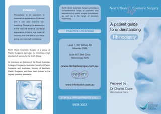 North Shore Cosmetic Surgery provides a
                 SUMMARY                             comprehensive range of cosmetic and
                                                     reconstructive plastic surgery procedures,
      Rhinoplasty is an operation to
                                                     as well as a full range of ancillary
      improve the appearance of the nose             treatments.
      and it can also improve your
      breathing. Changing the appearance                                                          A patient guide
      of the nose will enhance your facial
      appearance, bringing your nose into                PRACTICE LOCATIONS                       to understanding
      harmony with the rest of your face,
      giving you more self confidence.
                                                                                                    Rhinoplasty
                                                           Level 1, 357 Military Rd
                                                               Mosman 2088
North Shore Cosmetic Surgery is a group of
Plastic Surgeons dedicated to providing a high
                                                             Suite 507 SAN Clinic
standard of service to the North Shore.
                                                              Wahroonga 2076
All members are Fellows of the Royal Australian
College of Surgeons, Australian Society of Plastic
                                                     www.drcharlescope.com.au
Surgeons and Australian Society of Aesthetic
Plastic Surgeons, and have been trained to the
highest possible standards.




                                                         www.infinityskin.com.au                  Prepared by
                                                                                                  Dr Charles Cope
                                                                                                  MBBS BSc(Med) FRACS


                                                     FOR ALL APPOINTMENTS CALL

                                                                 9908 3033
 
