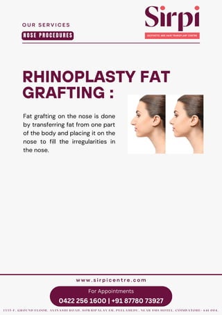 For Appointments
0422 256 1600 | +91 87780 73927
RHINOPLASTY FAT
GRAFTING :
Fat grafting on the nose is done
by transferring fat from one part
of the body and placing it on the
nose to fill the irregularities in
the nose.
O U R S E R V I C E S
1 3 3 5 - F , G R O U N D F L O O R , A V I N A S H I R O A D , S O W R I P A L A Y A M , P E E L A M E D U , N E A R S M S H O T E L , C O I M B A T O R E - 6 4 1 0 0 4 .
w w w . s i r p i c e n t r e . c o m
N O S E P R O C E D U R E S
 