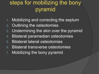 steps for mobilizing the bony
pyramid
1. Mobilizing and correcting the septum
2. Outlining the osteotomies
3. Undermining the skin over the pyramid
4. Bilateral paramedian osteotomies
5. Bilateral lateral osteotomies
6. Bilateral transverse osteotomies
7. Mobilizing the bony pyramid
 