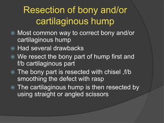 Resection of bony and/or
cartilaginous hump
 Most common way to correct bony and/or
cartilaginous hump
 Had several drawbacks
 We resect the bony part of hump first and
f/b cartilaginous part
 The bony part is resected with chisel ,f/b
smoothing the defect with rasp
 The cartilaginous hump is then resected by
using straight or angled scissors
 