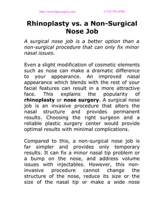 http://www.hpcsurgery.com 1-713-791-0700
Rhinoplasty vs. a Non-Surgical
Nose Job
A surgical nose job is a better option than a
non-surgical procedure that can only fix minor
nasal issues.
Even a slight modification of cosmetic elements
such as nose can make a dramatic difference
to your appearance. An improved nasal
appearance which blends with the rest of your
facial features can result in a more attractive
face. This explains the popularity of
rhinoplasty or nose surgery. A surgical nose
job is an invasive procedure that alters the
nasal structure and provides permanent
results. Choosing the right surgeon and a
reliable plastic surgery center would provide
optimal results with minimal complications.
Compared to this, a non-surgical nose job is
far simpler and provides only temporary
results. It can fix a minor nasal tip problem or
a bump on the nose, and address volume
issues with injectables. However, this non-
invasive procedure cannot change the
structure of the nose, reduce its size or the
size of the nasal tip or make a wide nose
 