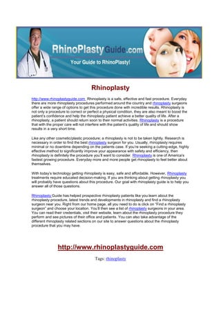 Rhinoplasty<br />http://www.rhinoplastyguide.com  Rhinoplasty is a safe, effective and fast procedure. Everyday there are more rhinoplasty procedures performed around the country and rhinoplasty surgeons offer a wide range of options to get this procedure done with incredible results. Rhinoplasty is not only a procedure to correct or perfect a physical condition, they are also meant to boost the patient’s confidence and help the rhinoplasty patient achieve a better quality of life. After a rhinoplasty, a patient should return soon to their normal activities. Rhinoplasty is a procedure that with the proper care will not interfere with the patient’s quality of life and should show results in a very short time. <br />Like any other cosmetic/plastic procedure; a rhinoplasty is not to be taken lightly. Research is necessary in order to find the best rhinoplasty surgeon for you. Usually, rhinoplasty requires minimal or no downtime depending on the patients case. If you’re seeking a cutting-edge, highly effective method to significantly improve your appearance with safety and efficiency, then rhinoplasty is definitely the procedure you’ll want to consider. Rhinoplasty is one of America’s fastest growing procedure. Everyday more and more people get rhinoplasty to feel better about themselves.<br />With today’s technology getting rhinoplasty is easy, safe and affordable. However, Rhinoplasty treatments require educated decision-making. If you are thinking about getting rhinoplasty you will probably have questions about this procedure. Our goal with rhinoplasty guide is to help you answer all of those questions.<br />Rhinoplasty Guide has helped prospective rhinoplasty patients like you learn about the rhinoplasty procedure, latest trends and developments in rhinoplasty and find a rhinoplasty surgeon near you. Right from our home page, all you need to do is click on “Find a rhinoplasty surgeon” and choose your location. You’ll then see a list of rhinoplasty surgeons in your area. You can read their credentials, visit their website, learn about the rhinoplasty procedure they perform and see pictures of their office and patients. You can also take advantage of the different rhinoplasty related sections on our site to answer questions about the rhinoplasty procedure that you may have. <br />http://www.rhinoplastyguide.com <br />Tags: rhinoplasty<br />