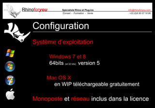 Rhinoforyou Spécialiste Rhino et Plug-ins
Conseil - Formation - Vente
info@rhinoforyou.com
+33 (0)6 60 07 18 86
Configuration
Système d’exploitation
Windows 7 et 8
64bits (et 32 bits) version 5
Mac OS X
en WIP téléchargeable gratuitement
Monoposte et réseau inclus dans la licence
 