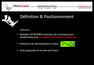 Rhinoforyou Spécialiste Rhino et Plug-ins
Conseil - Formation - Vente
info@rhinoforyou.com
+33 (0)6 60 07 18 86
Définition & Positionnement
 Modeleur 3D NURBS surfacique (et volumique) pluri-
disciplinaires pour ouvrages et structures complexes
 Plateforme de développement unique
 Outil passerelle de formats de fichiers
Définition…
 