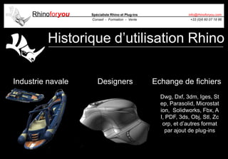 Rhinoforyou Spécialiste Rhino et Plug-ins
Conseil - Formation - Vente
info@rhinoforyou.com
+33 (0)6 60 07 18 86
Historique d’utilisation Rhino
Industrie navale Echange de fichiersDesigners
Dwg, Dxf, 3dm, Iges, St
ep, Parasolid, Microstat
ion, Solidworks, Fbx, A
I, PDF, 3ds, Obj, Stl, Zc
orp, et d’autres format
par ajout de plug-ins
 