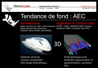 Rhinoforyou Spécialiste Rhino et Plug-ins
Conseil - Formation - Vente
info@rhinoforyou.com
+33 (0)6 60 07 18 86
Tendance de fond : AEC
Architectures
Atelier Jean Nouvel, HDA, LAN Architecture
Atelier Christian De Portzamparc,
FUKSAS, Renzo PIANO, Zaha HADID…
Ingénierie & Construction
SETEC, IOSIS, INGEROP, BIEP, Chantiers
Modernes / VINCI / Tractebel / Spie TPCI
Créativité, Etude de
variante, compatibilité
CAO, Design Paramétrique…
Etude techniques et de
faisabilité, programmation et
paramétrisation , connexion
FEA…
3D
 