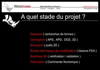 Rhinoforyou Spécialiste Rhino et Plug-ins
Conseil - Formation - Vente
info@rhinoforyou.com
+33 (0)6 60 07 18 86
A quel stade du projet ?
Esquisse ( recherches de formes )
Conception ( APS, APD, DCE, 3D )
Exécution ( outils 2D )
Etudes techniques de modélisation ( liaisons FEA )
Synthèse 3D ( vérification / validation )
Fabrication ( Commande Numérique )
 