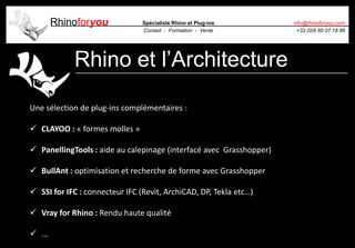 Rhinoforyou Spécialiste Rhino et Plug-ins
Conseil - Formation - Vente
info@rhinoforyou.com
+33 (0)6 60 07 18 86
Rhino et l’Architecture
Une sélection de plug-ins complémentaires :
 CLAYOO : « formes molles »
 PanellingTools : aide au calepinage (interfacé avec Grasshopper)
 BullAnt : optimisation et recherche de forme avec Grasshopper
 SSI for IFC : connecteur IFC (Revit, ArchiCAD, DP, Tekla etc…)
 Vray for Rhino : Rendu haute qualité
 ...
 
