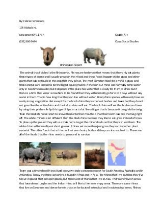 By: Felicia Ferentinos

134 Nichols rd.

Nesconset NY 11767                                                                     Grade: A++

(631)366-3444                                                                          Class: Social Studies




                                    Rhinoceros Report

 The animal that I picked is the Rhinoceros. Rhinos are herbivore that means that they only eat plants
these types of animals will usually graze on their food and these foods happens to be grass and other
plants that can be found in the area that they are at. The most common food for a rhino is grass and
these animals are known to be the biggest pure grazers in the world. A rhino will normally drink water
only in two times in a day but it depends if the place has water that is ready for them to drink but if
there is a time that water is nowhere to be found then they will normally go for 4 to 5 days without any
water in them. That is how long that they can live without water. Every rhino species will usually have an
really strong vegetation diet except for the black rhino they rather eat bushes and trees but they do not
eat grass like the white rhino and the Indian rhino will eat. The black rhino will eat the bushes and trees
by using their prehensile lip this type of lip can act a lot like a finger that is because it can grab the twigs.
Then the black rhino will start to shove them into their mouth so that their teeth can bite the twig right
off. The white rhino is a lot different than the black rhino because they like to eat grass instead of trees.
To plow up the ground they will use their horns to get the mineral salts so that they can eat them. The
white rhino will normally eat short grasses. Rhinos eat more than just grass they can eat other plant
material. The other foods that a rhino will eat are shoots, buds and they can also eat fruit to. These are
all of the foods that the rhino needs to grow and to survive.




There was a time when Rhinos lived on every single continent expect for South America, Australia and in
Antarctica. Today the rhino can only be found in Africa and in Asia. The rhinos that live in Africa they live
to live in places that are open plains, but there a lot of rhinos that live in Asia. They rather live in areas
that have dense jungles and the Indian rhino will like to live in swampy areas. There are some rhinos
that live on Savannas and dense forests that can be located in tropical and in subtropical areas. Rhinos
 