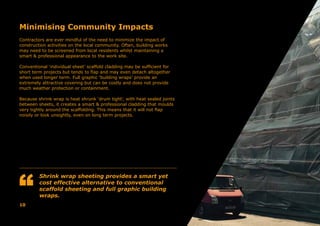 Minimising Community Impacts
Contractors are ever mindful of the need to minimize the impact of
construction activities on the local community. Often, building works
may need to be screened from local residents whilst maintaining a
smart & professional appearance to the work site.
Conventional ‘individual sheet’ scaffold cladding may be sufficient for
short term projects but tends to flap and may even detach altogether
when used longer term. Full graphic ‘building wraps’ provide an
extremely attractive covering but can be costly and does not provide
much weather protection or containment.
Because shrink wrap is heat shrunk ‘drum tight’, with heat sealed joints
between sheets, it creates a smart & professional cladding that moulds
very tightly around the scaffolding. This means that it will not flap
noisily or look unsightly, even on long term projects.
Shrink wrap sheeting provides a smart yet
cost effective alternative to conventional
scaffold sheeting and full graphic building
wraps.
10
 