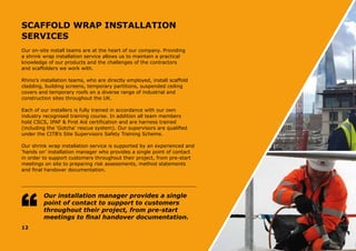 SCAFFOLD WRAP INSTALLATION
SERVICES
Our on-site install teams are at the heart of our company. Providing
a shrink wrap installation service allows us to maintain a practical
knowledge of our products and the challenges of the contractors
and scaffolders we work with.
Rhino’s installation teams, who are directly employed, install scaffold
cladding, building screens, temporary partitions, suspended ceiling
covers and temporary roofs on a diverse range of industrial and
construction sites throughout the UK.
Each of our installers is fully trained in accordance with our own
industry recognised training course. In addition all team members
hold CSCS, IPAF & First Aid certification and are harness trained
(including the ‘Gotcha’ rescue system). Our supervisors are qualified
under the CITB’s Site Supervisors Safety Training Scheme.
Our shrink wrap installation service is supported by an experienced and
‘hands on’ installation manager who provides a single point of contact
in order to support customers throughout their project, from pre-start
meetings on site to preparing risk assessments, method statements
and final handover documentation.
12
Our installation manager provides a single
point of contact to support to customers
throughout their project, from pre-start
meetings to final handover documentation.
 