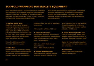 SCAFFOLD WRAPPING MATERIALS & EQUIPMENT
1. Scaffold Shrink Wrap
Used for a wide range of temporary
weather protection and containment
applications. Extruded with premium
virgin resins. Powerful bi-axial shrink.
Fully flame retardant in accordance with
EN13501. Ultra Violet Inhibitor and EVA
additives prevent the film becoming
brittle during long term use.
7m x 15m, 300 micron, white
7m x 15m, 300 micron, clear
2. Patch Tape
Used for repairing small holes, sealing
around protrusions and installing zipped
access doors. High tack adhesive to
ensure a powerful hold in challenging
conditions. Easy tear rolls for speed and
convenience.
100mm x 33m roll (Box of 12 rolls)
3. Zipped Access Doors
Used to allow access for personnel and
machinery through shrink wrap sheeting.
LDPE Polythene with pre-sewn heavy
duty ‘U’ shaped zipper.
0.9m W x 1.8m H ‘Walk through’
(Box of 5 doors)
2.4m – 3.6m H ‘Roll up’ (Pairs)
4. Scaffold Wrapping Clips
Used when shrink wrapping scaffold
structures to tightly hold the shrink
wrap in position prior to heat welding.
Re-usable, supplied as a 30mm x
1.2mm clips to suit standard scaffold
tube (Box of 100 clips)
5. Shrink Wrapping Hot Air Guns
Used for creating heat welded joints
between sheets and heat shrinking to
achieve a ‘signature’ drum tight finish.
Raptor 90 Propane Gas Gun supplied
with regulator, 10m quick release hose
and carry case.
6.Accessories
Safety Knife (Retractable blade)	
Welding Gloves (Pair)
Rhino distribute materials & equipment directly to scaffolders
and contractors. All our weather protection and containment
sheeting is used daily ‘in the field’ by our own installation
teams and has been tested over the last 15 years in some of
the harshest of weather conditions worldwide.
Rhino Shrink Wrap sheeting is engineered at our ISO9001
accredited manufacturing facilities for maximum tensile
strength and impact tolerance. This means that unlike
traditional products, it can withstand high wind loadings
without detaching.
14
 