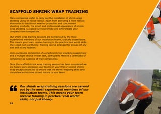 16
SCAFFOLD SHRINK WRAP TRAINING
Many companies prefer to carry out the installation of shrink wrap
sheeting using ‘in house’ labour. Apart from providing a more robust
alternative to traditional weather protection and containment
sheeting products, the smart and professional appearance of shrink
wrap sheeting is a good way to promote and differentiate your
company from competitors.
Our shrink wrap training sessions are carried out by the most
experienced members of our installation teams, typically supervisors.
This means your team receive training in the practical real world skills
they need, not just theory. Training can be arranged for groups of any
size and at any location.
Upon successful completion of a practical shrink wrapping assessment
and a multiple choice written test, participants receive a certificate of
completion as evidence of their competency.
Once the scaffold shrink wrap training session has been completed we
are happy work alongside your teams on your first or second shrink
wrap encapsulation job to ensure that the shrink wrapping skills and
competencies become second nature to your team.
Our shrink wrap training sessions are carried
out by the most experienced members of our
installation teams. This means your team
receive training in practical ‘real world’
skills, not just theory.
 