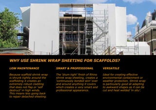 WHY USE SHRINK WRAP SHEETING FOR SCAFFOLDS?
LOW MAINTENANCE
Because scaffold shrink wrap
is shrunk tightly around the
scaffolding it creates an
extremely robust cladding
that does not flap or ‘self
destruct’ in high winds.
This means less going back
to repair detached sheeting.
SMART & PROFESSIONAL
The ‘drum tight’ finish of Rhino
shrink wrap sheeting, creates a
‘continuously bonded skin’ over
and around anything it covers
which creates a very smart and
professional appearance.
VERSATILE
Ideal for creating effective
environmental containment or
weather protection. Shrink wrap
is particularly good at adapting
to awkward shapes as it can be
cut and heat welded ‘in situ’.
 
