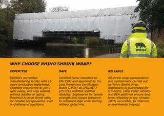 WHY CHOOSE RHINO SHRINK WRAP?
EXPERTISE
ISO9001 accredited
manufacturing facility with 15
years production experience.
Sheeting engineered to join /
weld easily, and stay welded,
without additional taping.
Powerfull bi-axial shrink ratio,
for reliable encapsulation, even
in challenging conditions.
SAFE
Certified flame retardant to
EN13501 and approved by the
Loss Prevention Certification
Board (LPCB) as LPS1207 /
LPS1215 certified scaffold
cladding. Engineered for tensile
strength and impact tolerance
to withstand high wind loading
without detaching.
RELIABLE
All shrink wrap encapsulation
and containment carried out
by Rhino Shrink Wrap
technicians is guaranteed for
6 months. Ultra Violet Inhibitor
and EVA additives ensure long
term reliability in any climate.
100% recyclable, to minimise
environmental impacts.
 