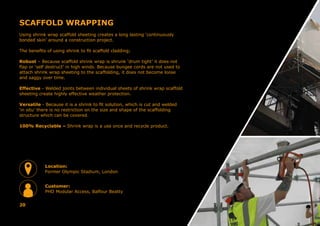 SCAFFOLD WRAPPING
Using shrink wrap scaffold sheeting creates a long lasting ‘continuously
bonded skin’ around a construction project.
The benefits of using shrink to fit scaffold cladding;
Robust – Because scaffold shrink wrap is shrunk ‘drum tight’ it does not
flap or ‘self destruct’ in high winds. Because bungee cords are not used to
attach shrink wrap sheeting to the scaffolding, it does not become loose
and saggy over time.
Effective - Welded joints between individual sheets of shrink wrap scaffold
sheeting create highly effective weather protection.
Versatile - Because it is a shrink to fit solution, which is cut and welded
‘in situ’ there is no restriction on the size and shape of the scaffolding
structure which can be covered.
100% Recyclable – Shrink wrap is a use once and recycle product.
20
Location:
Former Olympic Stadium, London
Customer:
PHD Modular Access, Balfour Beatty
 
