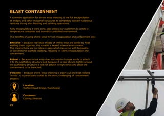 BLAST CONTAINMENT
A common application for shrink wrap sheeting is the full encapsulation
of bridges and other industrial structures to completely contain hazardous
residues during shot blasting and painting operations.
Fully encapsulating a work zone, also allows our customers to create a
temperature controlled and humidity controlled environment.
The benefits of using shrink wrap for full encapsulation and containment are;
Effective – Because individual sheets of shrink wrap are joined by heat
welding them together, this creates a sealed internal environment.
This means there are no holes or gaps which can occur with tarpaulins
or conventional scaffold cladding, resulting in 100% encapsulation and
containment.
Robust – Because shrink wrap does not require bungee cords to attach
it to the scaffolding structure and because it is heat shrunk tightly around
the scaffolding structure it will not detach in high winds and allow the
containment to be breached.
Versatile – Because shrink wrap sheeting is easily cut and heat welded
‘in-situ’, it is particularly suited to the most challenging of containment
projects.
22
Location:
Trafford Road Bridge, Manchester
Customer:
Coating Services
 