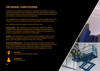 INTERNAL PARTITIONS
Projects such as repairs to machinery, extensions and refits can create a
lot of dust and debris. Rhino temporary partitions and screens separate the
work environment from the construction zone, containing dust and debris,
and creating a smart & professional appearance.
The versatility of our temporary partitions and screens enables them to be
utilised in a variety of facilities such as commercial, retail and industrial.
The benefits of shrink wrapped internal partitions are;
Reduce Risk - When utilised in commercial and retail environments,
customers feel safe and valuable stock is protected. When temporary
partitions are erected in industrial facilities, costly risks associated with
product contamination and recalls are eliminated.
Custom - By customising your temporary factory partition with access
doors, Rhino’s temporary partitions not only protect against dust and
debris, but also helps maintain normal work routines.
Smart & professional – The drum tight finish of Rhino scaffold shrink
wrap sheeting, which is shrunk tight around the scaffold structure can look
much more professional than traditional solutions, (especially if the
scaffolding structure has been built with scaffold wrapping in mind).
24
Location:
Coca Cola Factory Partition, Sidcup
Customer:
JDM Scaffolding
 