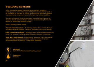 BUILDING SCREENS
Rhino Shrink Wrap supply and install flame retardant temporary
building screens, which helps large and high rise construction projects to
be completed on time and on budget. Providing total weather protection
& environmental containment prior to fixing of final exterior cladding.
Our external building screen products are unique because they can be
attached directly to the reinforced concrete or steel building frame and
require no additional scaffolding support.
Rhino’s Building Screens enable;
Prevent project overruns - By allowing interior fit out prior to fixing of
permanent external cladding, the risk of delays and overruns is reduced.
Good community relations - Building screens create professional looking
privacy for projects in urban areas whilst dust and debris is contained.
Safer work environment - Protecting the work zone from poor weather
and low temperatures creates a safer work environment for on site
personnel without the need for a full scaffold framework.
26
Location:
Barts & The Royal London Hospital, London
Customer:
Skanska
 