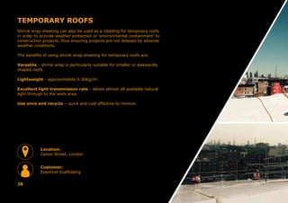 TEMPORARY ROOFS
Shrink wrap sheeting can also be used as a cladding for temporary roofs
in order to provide weather protection or ‘environmental containment’ to
construction projects, thus ensuring projects are not delayed by adverse
weather conditions.
The benefits of using shrink wrap sheeting for temporary roofs are;
Versatile - shrink wrap is particularly suitable for smaller or awkwardly
shaped roofs.
Lightweight - approximately 0.30Kg/m2
.
Excellent light transmission rate - allows almost all available natural
light through to the work area.
Use once and recycle – quick and cost effective to remove.
28
Location:
Canon Street, London
Customer:
Essential Scaffolding
 