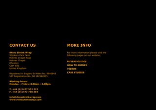 CONTACT US
Rhino Shrink Wrap
Stockery Park Farm
Holmes Chapel Road
Holmes Chapel
Cheshire
CW4 8AS
United Kingdom
Registered in England & Wales No. 8946643
VAT Registration No. GB 182482005
Working hours:
Monday – Friday: 8.00am - 6.00pm
T. +44 (0)1477 532 222
F. +44 (0)1477 750 294
info@rhinoshrinkwrap.com
www.rhinoshrinkwrap.com
MORE INFO
For more information please visit the
following pages on our website;
BUYERS GUIDES
HOW TO GUIDES
VIDEOS
CASE STUDIES
 