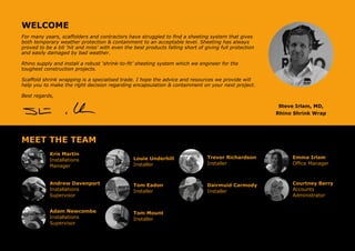 WELCOME
For many years, scaffolders and contractors have struggled to find a sheeting system that gives
both temporary weather protection & containment to an acceptable level. Sheeting has always
proved to be a bit ‘hit and miss’ with even the best products falling short of giving full protection
and easily damaged by bad weather.
Rhino supply and install a robust ‘shrink-to-fit’ sheeting system which we engineer for the
toughest construction projects.
Scaffold shrink wrapping is a specialised trade. I hope the advice and resources we provide will
help you to make the right decision regarding encapsulation & containment on your next project.
Best regards,
Steve Irlam, MD,
Rhino Shrink Wrap
MEET THE TEAM
Kris Martin
Installations
Manager
Trevor Richardson
Installer
Andrew Davenport
Installations
Supervisor
Adam Newcombe
Installations
Supervisor
Louie Underhill
Installer
Tom Eadon
Installer
Emma Irlam
Office Manager
Courtney Berry
Accounts
Administrator
Dairmuid Carmody
Installer
Tom Mount
Installer
 