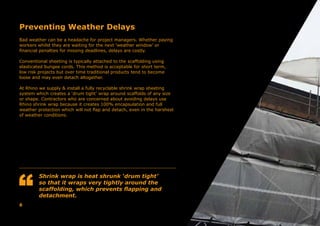 Preventing Weather Delays
Bad weather can be a headache for project managers. Whether paying
workers whilst they are waiting for the next ‘weather window’ or
financial penalties for missing deadlines, delays are costly.
Conventional sheeting is typically attached to the scaffolding using
elasticated bungee cords. This method is acceptable for short term,
low risk projects but over time traditional products tend to become
loose and may even detach altogether.
At Rhino we supply & install a fully recyclable shrink wrap sheeting
system which creates a ‘drum tight’ wrap around scaffolds of any size
or shape. Contractors who are concerned about avoiding delays use
Rhino shrink wrap because it creates 100% encapsulation and full
weather protection which will not flap and detach, even in the harshest
of weather conditions.
Shrink wrap is heat shrunk ‘drum tight’
so that it wraps very tightly around the
scaffolding, which prevents flapping and
detachment.
6
 