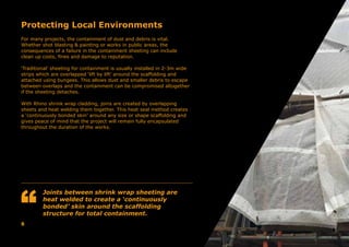 Protecting Local Environments
For many projects, the containment of dust and debris is vital.
Whether shot blasting & painting or works in public areas, the
consequences of a failure in the containment sheeting can include
clean up costs, fines and damage to reputation.
‘Traditional’ sheeting for containment is usually installed in 2-3m wide
strips which are overlapped ‘lift by lift’ around the scaffolding and
attached using bungees. This allows dust and smaller debris to escape
between overlaps and the containment can be compromised altogether
if the sheeting detaches.
With Rhino shrink wrap cladding, joins are created by overlapping
sheets and heat welding them together. This heat seal method creates
a ‘continuously bonded skin’ around any size or shape scaffolding and
gives peace of mind that the project will remain fully encapsulated
throughout the duration of the works.
8
Joints between shrink wrap sheeting are
heat welded to create a ‘continuously
bonded’ skin around the scaffolding
structure for total containment.
 
