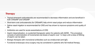 Therapy
• Topical intranasal corticosteroids are recommended to decrease inflammation and are beneficial in
both CRSwNP and CRSsNP
• Short-term oral corticosteroids (for CRSwNP) help shrink nasal polyps and reduce inflammation
• Saline nasal irrigation is recommended for CRS and has shown to improve symptoms and quality of
life
• Antibiotics are used for acute exacerbations of CRS
• Aspirin desensitization, is a potential therapeutic option for patients with AERD. This procedure
consists of administration of incremental oral doses of aspirin over 1-2 days until a dose of 650mg
of aspirin can be taken
• Biologic therapies with monoclonal antibodies such as omalizumab (anti IgE)
• Functional endoscopic sinus surgery may be considered in patients who fail medical therapy.
 