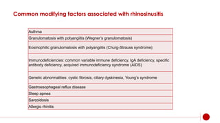 Common modifying factors associated with rhinosinusitis
Asthma
Granulomatosis with polyangiitis (Wegner’s granulomatosis)
Eosinophilic granulomatosis with polyangiitis (Churg-Strauss syndrome)
Immunodeficiencies: common variable immune deficiency, IgA deficiency, specific
antibody deficiency, acquired immunodeficiency syndrome (AIDS)
Genetic abnormalities: cystic fibrosis, ciliary dyskinesia, Young’s syndrome
Gastroesophageal reflux disease
Sleep apnea
Sarcoidosis
Allergic rhinitis
 