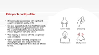 RS impacts quality of life
• Rhinosinusitis is associated with significant
negative impact on quality of life
• It is also associated with high healthcare costs
due to medical visits, prescriptions and over
the counter medications, sinus surgeries and
missed days from work and school
• Vast majority of patients with RS see primary
care physicians
• Other specialists including allergists and
otolaryngologists also see patients with
rhinosinusitis, especially those that are difficult
to treat.
 