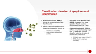 Classification: duration of symptoms and
inflammation
• Acute rhinosinusitis (ARS) is
defined as symptoms lasting less
than 12 weeks
• ARS is further classified based on
duration and presumed etiology as
• Viral rhinosinusitis (VRS)
• Acute bacterial rhinosinusitis
(ABRS)
• Recurrent acute rhinosinusitis
(RARS) consists of 3 or more
episodes of acute bacterial
rhinosinusitis (ABRS) in a year
• Chronic rhinosinusitis (CRS) is
defined as symptoms lasting longer
than 12 weeks and is further
classified based on clinical and
inflammatory patterns as
• CRS with nasal polyps (CRSwNP)
• CRS without nasal polyps
(CRSsNP)
 