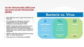 Acute rhinosinusitis (ARS) and
recurrent acute rhinosinusitis
(RARS)
• Most ARS are viral in origin and improve on
their own
• It is important to distinguish viral from
bacterial RS so as to not prescribe
antibiotics unnecessarily for VRS
• ABRS is diagnosed when symptoms of an
upper respiratory tract infection persist
longer than 10 to 14 days or for at least 10
days beyond the onset of upper respiratory
symptoms
• ABRS is also likely when symptoms worsen
after an initial improvement
• Only about 2% of VRS become ABRS
 