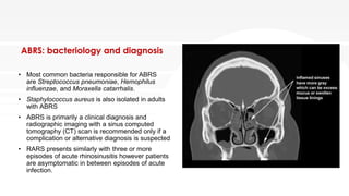 ABRS: bacteriology and diagnosis
• Most common bacteria responsible for ABRS
are Streptococcus pneumoniae, Hemophilus
influenzae, and Moraxella catarrhalis.
• Staphylococcus aureus is also isolated in adults
with ABRS
• ABRS is primarily a clinical diagnosis and
radiographic imaging with a sinus computed
tomography (CT) scan is recommended only if a
complication or alternative diagnosis is suspected
• RARS presents similarly with three or more
episodes of acute rhinosinusitis however patients
are asymptomatic in between episodes of acute
infection.
 