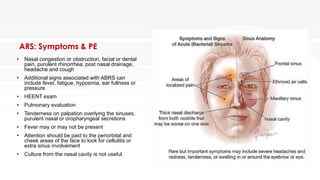 ARS: Symptoms & PE
• Nasal congestion or obstruction, facial or dental
pain, purulent rhinorrhea, post nasal drainage,
headache and cough
• Additional signs associated with ABRS can
include fever, fatigue, hyposmia, ear fullness or
pressure
• HEENT exam
• Pulmonary evaluation
• Tenderness on palpation overlying the sinuses,
purulent nasal or oropharyngeal secretions
• Fever may or may not be present
• Attention should be paid to the periorbital and
cheek areas of the face to look for cellulitis or
extra sinus involvement
• Culture from the nasal cavity is not useful.
 