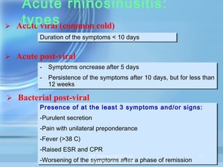 

Acute rhinosinusitis:
types
Acute viral (common cold)
Duration of the symptoms < 10 days
Duration of the symptoms < 10 days

 Acute post-viral
-- Symptoms oncrease after 5 days
Symptoms oncrease after 5 days
-- Persistence of the symptoms after 10 days, but for less than
Persistence of the symptoms after 10 days, but for less than
12 weeks
12 weeks

 Bacterial post-viral
Presence of at the least 3 symptoms and/or signs:
Presence of at the least 3 symptoms and/or signs:
-Purulent secretion
-Purulent secretion
-Pain with unilateral preponderance
-Pain with unilateral preponderance
-Fever (>38 C)
-Fever (>38 C)
-Raised ESR and CPR
-Raised ESR and CPR

GP Trainees 27/11/13,

-Worsening of theEducation Centre RPHa phase of remission
-Worsening of the symptoms after a phase of remission
symptoms after

11

 